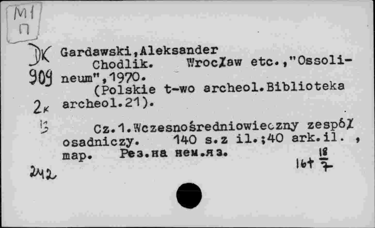 ﻿/VIH
П
X
90S
2«
Gardawski,Aleksander
Chodlik. Wroclaw etc.,”Ossoli-neum",1970.
(Polskie t-wo archeol.Biblioteka archeol. 21 ).
’5
Cz.l.Wczesnosredniowieczny zespôZ osadniczy. 140 s.z il.»40 ark.il. * тар. Рез.на нем.яз. їв